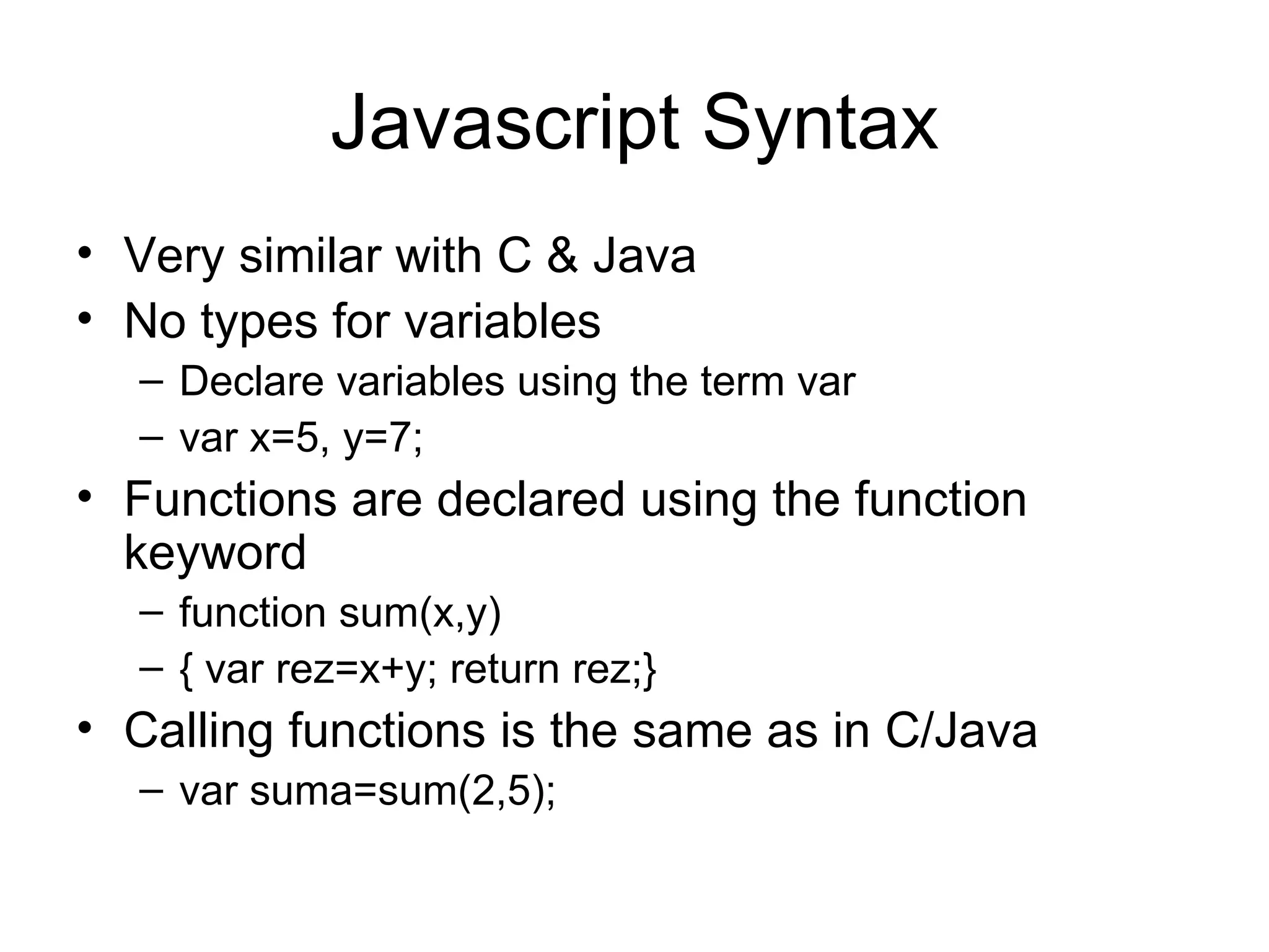 Javascript Syntax Very similar with C & Java No types for variables Declare variables using the term var var x=5, y=7; Functions are declared using the function keyword function sum(x,y) { var rez=x+y; return rez;} Calling functions is the same as in C/Java var suma=sum(2,5); 