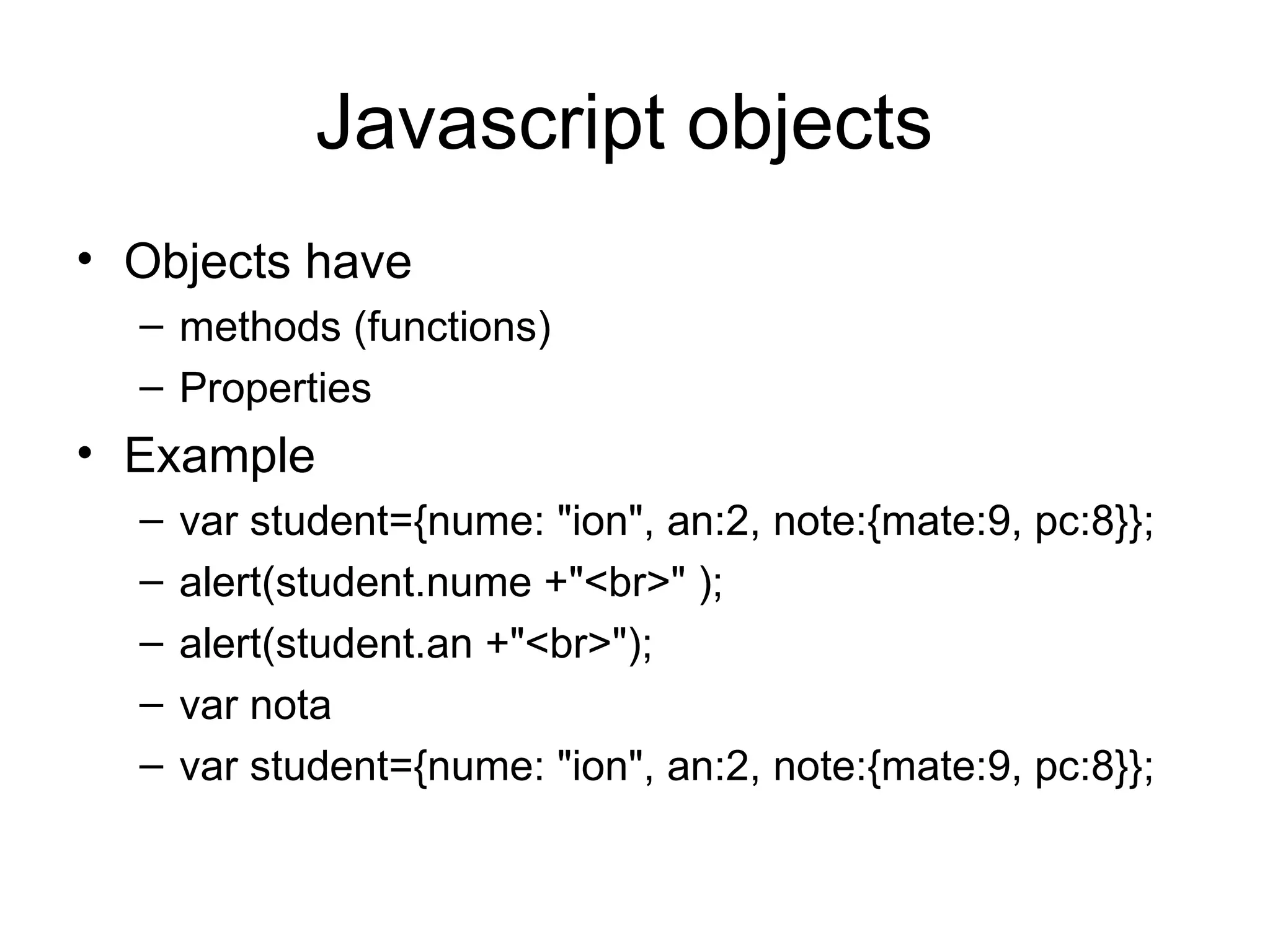 Javascript objects Objects have methods (functions) Properties Example var student={nume: &quot;ion&quot;, an:2, note:{mate:9, pc:8}}; alert(student.nume +&quot;<br>&quot; ); alert(student.an +&quot;<br>&quot;); var nota var student={nume: &quot;ion&quot;, an:2, note:{mate:9, pc:8}}; 