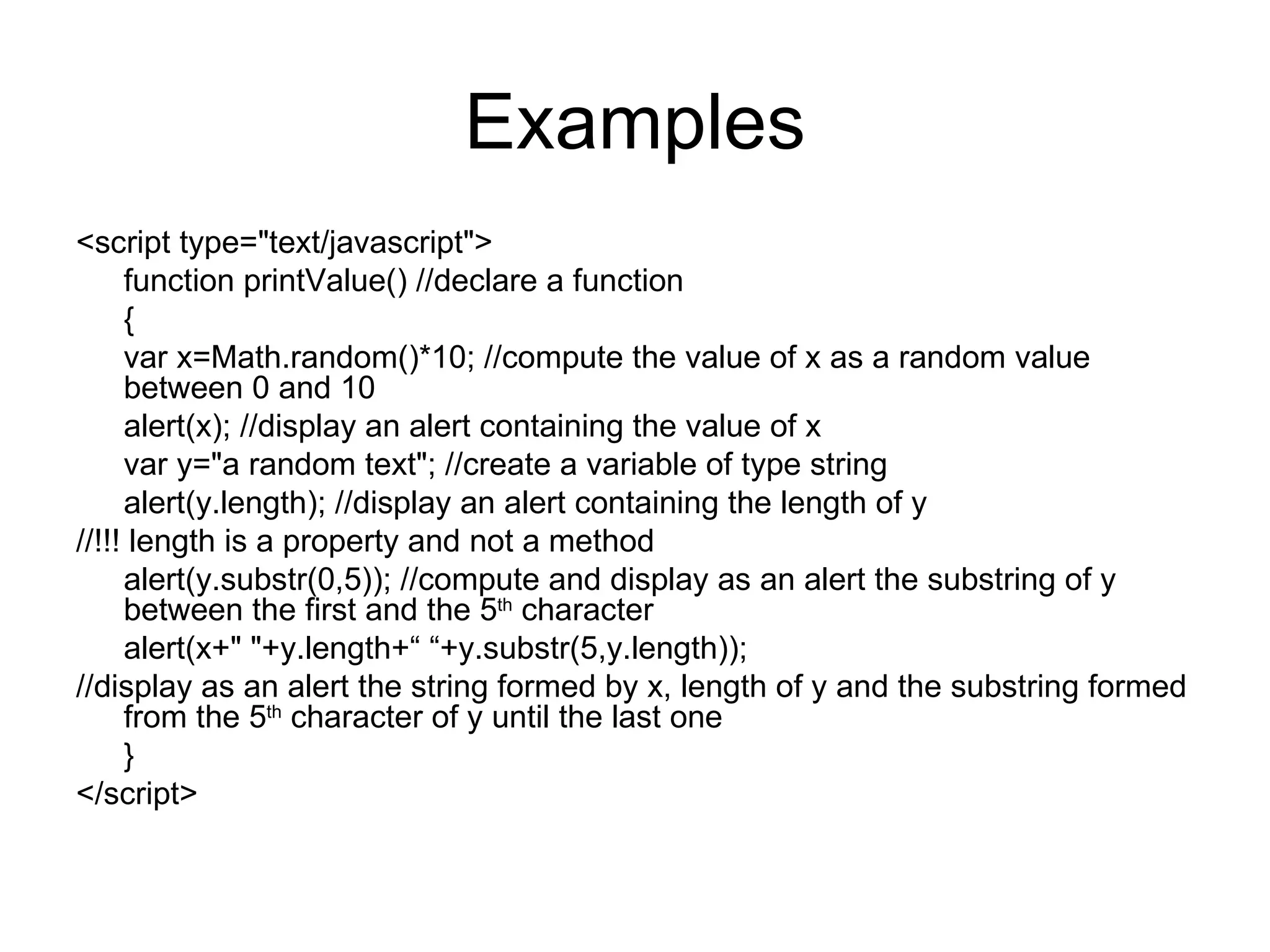 Examples <script type=&quot;text/javascript&quot;> function printValue() //declare a function { var x=Math.random()*10; //compute the value of x as a random value between 0 and 10 alert(x); //display an alert containing the value of x var y=&quot;a random text&quot;; //create a variable of type string alert(y.length); //display an alert containing the length of y //!!! length is a property and not a method alert(y.substr(0,5)); //compute and display as an alert the substring of y between the first and the 5 th character alert(x+&quot; &quot;+y.length+“ “+y.substr(5,y.length)); //display as an alert the string formed by x, length of y and the substring formed from the 5 th character of y until the last one } </script> 