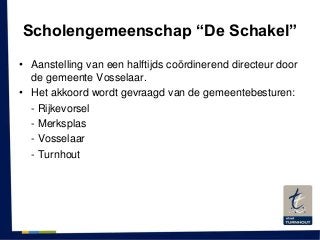 Scholengemeenschap “De Schakel”
• Aanstelling van een halftijds coördinerend directeur door
de gemeente Vosselaar.
• Het akkoord wordt gevraagd van de gemeentebesturen:
- Rijkevorsel
- Merksplas
- Vosselaar
- Turnhout
 