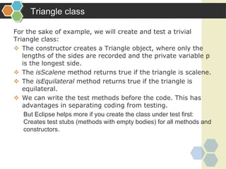 Triangle class
For the sake of example, we will create and test a trivial
Triangle class:
 The constructor creates a Triangle object, where only the
lengths of the sides are recorded and the private variable p
is the longest side.
 The isScalene method returns true if the triangle is scalene.
 The isEquilateral method returns true if the triangle is
equilateral.
 We can write the test methods before the code. This has
advantages in separating coding from testing.
But Eclipse helps more if you create the class under test first:
Creates test stubs (methods with empty bodies) for all methods and
constructors.
 
