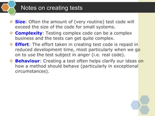 Notes on creating tests
 Size: Often the amount of (very routine) test code will
exceed the size of the code for small systems.
 Complexity: Testing complex code can be a complex
business and the tests can get quite complex.
 Effort: The effort taken in creating test code is repaid in
reduced development time, most particularly when we go
on to use the test subject in anger (i.e. real code).
 Behaviour: Creating a test often helps clarify our ideas on
how a method should behave (particularly in exceptional
circumstances).
 