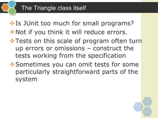 The Triangle class itself
Is JUnit too much for small programs?
Not if you think it will reduce errors.
Tests on this scale of program often turn
up errors or omissions – construct the
tests working from the specification
Sometimes you can omit tests for some
particularly straightforward parts of the
system
 