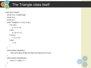 The Triangle class itself
public class Triangle {
private int p; // Longest edge
private int q;
private int r;
public Triangle(int s1, int s2, int s3) {
if (s1>s2) {
p = s1; q = s2;
} else {
p = s2; q = s1; }
if (s3>p) {
r = p; p = s3;
} else {
r = s3;
}
}
public boolean isScalene() {
return ((r>0) && (q>0) && (p>0) && (p<(q+r))&& ((q>r) || (r>q)));
}
public boolean isEquilateral() {
return p == q && q == r;
}
}
 