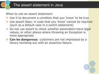 The assert statement in Java
When to use an assert statement:
 Use it to document a condition that you ‘know’ to be true
 Use assert false; in code that you ‘know’ cannot be reached
(such as a default case in a switch statement)
 Do not use assert to check whether parameters have legal
values, or other places where throwing an Exception is
more appropriate
 Can be dangerous: customers are not impressed by a
library bombing out with an assertion failure.
 