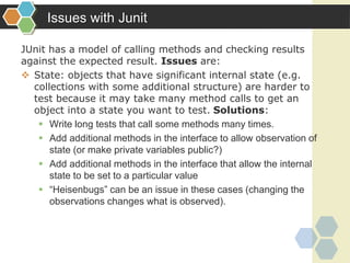 Issues with Junit
JUnit has a model of calling methods and checking results
against the expected result. Issues are:
 State: objects that have significant internal state (e.g.
collections with some additional structure) are harder to
test because it may take many method calls to get an
object into a state you want to test. Solutions:
 Write long tests that call some methods many times.
 Add additional methods in the interface to allow observation of
state (or make private variables public?)
 Add additional methods in the interface that allow the internal
state to be set to a particular value
 “Heisenbugs” can be an issue in these cases (changing the
observations changes what is observed).
 
