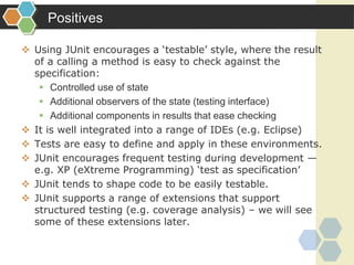 Positives
 Using JUnit encourages a ‘testable’ style, where the result
of a calling a method is easy to check against the
specification:
 Controlled use of state
 Additional observers of the state (testing interface)
 Additional components in results that ease checking
 It is well integrated into a range of IDEs (e.g. Eclipse)
 Tests are easy to define and apply in these environments.
 JUnit encourages frequent testing during development —
e.g. XP (eXtreme Programming) ‘test as specification’
 JUnit tends to shape code to be easily testable.
 JUnit supports a range of extensions that support
structured testing (e.g. coverage analysis) – we will see
some of these extensions later.
 