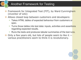 Another Framework for Testing
 Framework for Integrated Test (FIT), by Ward Cunningham
(inventor of wiki)
 Allows closed loop between customers and developers:
 Takes HTML tables of expected behaviour from customers or
spec.
 Turns those tables into test data: inputs, activities and assertions
regarding expected results.
 Runs the tests and produces tabular summaries of the test runs.
 Only a few years old, but lots of people seem to like it —
various practitioners seem to think it is revolutionary.
 
