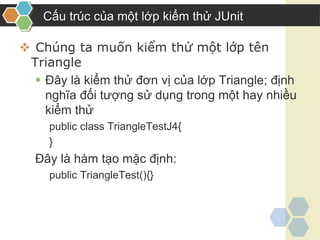  Chúng ta muốn kiểm thử một lớp tên
Triangle
 Đây là kiểm thử đơn vị của lớp Triangle; định
nghĩa đối tượng sử dụng trong một hay nhiều
kiểm thử
public class TriangleTestJ4{
}
Đây là hàm tạo mặc định:
public TriangleTest(){}
Cấu trúc của một lớp kiểm thử JUnit
 