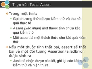 Thực hiên Tests: Assert
Trong một test:
 Gọi phương thức được kiểm thử và thu kết
quả thực tế
 Assert (xác nhận) một thuộc tính chứa kết
quả kiểm thử
 Mỗi assert là một thách thức cho kết quả kiểm
thử
Nếu một thuộc tính thất bại, assert sẽ thất
bại và một đối tượng AssertionFailedError
được sinh ra
 Junit sẽ nhận được các lỗi, ghi lại các kết quả
kiểm thử và hiện thị ra.
 
