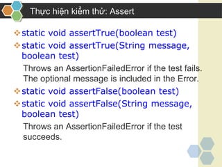 Thực hiện kiểm thử: Assert
static void assertTrue(boolean test)
static void assertTrue(String message,
boolean test)
Throws an AssertionFailedError if the test fails.
The optional message is included in the Error.
static void assertFalse(boolean test)
static void assertFalse(String message,
boolean test)
Throws an AssertionFailedError if the test
succeeds.
 