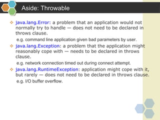 Aside: Throwable
 java.lang.Error: a problem that an application would not
normally try to handle — does not need to be declared in
throws clause.
e.g. command line application given bad parameters by user.
 java.lang.Exception: a problem that the application might
reasonably cope with — needs to be declared in throws
clause.
e.g. network connection timed out during connect attempt.
 java.lang.RuntimeException: application might cope with it,
but rarely — does not need to be declared in throws clause.
e.g. I/O buffer overflow.
 