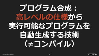 © 2019 NTT DATA Corporation 16
プログラム合成：
高レベルの仕様から
実行可能なプログラムを
自動生成する技術
（≠コンパイル）
 