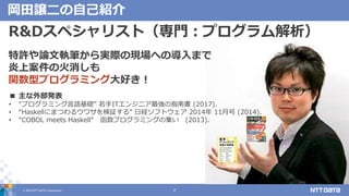 © 2019 NTT DATA Corporation 2
岡田譲二の自己紹介
R&Dスペシャリスト（専門：プログラム解析）
特許や論文執筆から実際の現場への導入まで
炎上案件の火消しも
関数型プログラミング大好き！
■ 主な外部発表
• “プログラミング言語基礎” 若手ITエンジニア最強の指南書 (2017).
• “Haskellにまつわるウワサを検証する” 日経ソフトウェア 2014年 11月号 (2014).
• “COBOL meets Haskell” 函数プログラミングの集い (2013).
 