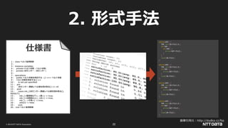 © 2019 NTT DATA Corporation 22
2. 形式手法
仕様書
1 : class ベルト監視制御
2 :
3 : instance variables
4 : private iベルト状態 : ベルト状態;
5 : private i光センサー : 光センサー;
6 :
7 : operations
8 : public ベルト状態を判定する : () ==> ベルト状態
9 : ベルト状態を判定する() ==
10 : is not yet specified
11 : pre
12 : i光センサー.黒線レベル値を読み取る() <> nil
13 : post
14 : cases mk_(i光センサー.黒線レベル値を読み取る(),
RESULT):
15 : mk_(<黒閾値以下>, <黒>) -> true,
16 : mk_(<白閾値以上>, <白>) -> true,
17 : mk_(-, <不明>) -> true,
18 : others -> false
19 : end;
20 : end ベルト監視制御
while(EOF) {
TMP.set(IN-FILE.X);
if(TMP) {
if(TMP) {
write(OUT-FILE);
}
}
read(IN-FILE);
}
while(EOF) {
TMP.set(IN-FILE.X);
if(TMP) {
write(OUT-FILE);
}
read(IN-FILE);
}
while(EOF) {
TMP.set(IN-FILE.X);
if(TMP) {
write(OUT-FILE);
}
read(IN-FILE);
}
while(EOF) {
TMP.set(IN-FILE.X);
if(TMP) {
write(OUT-FILE);
}
read(IN-FILE);
}
画像引用元：http://dudka.cz/fss
 