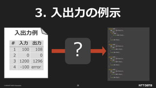 © 2019 NTT DATA Corporation 25
3. 入出力の例示
while(EOF) {
TMP.set(IN-FILE.X);
if(TMP) {
if(TMP) {
write(OUT-FILE);
}
}
read(IN-FILE);
}
while(EOF) {
TMP.set(IN-FILE.X);
if(TMP) {
write(OUT-FILE);
}
read(IN-FILE);
}
while(EOF) {
TMP.set(IN-FILE.X);
if(TMP) {
write(OUT-FILE);
}
read(IN-FILE);
}
while(EOF) {
TMP.set(IN-FILE.X);
if(TMP) {
write(OUT-FILE);
}
read(IN-FILE);
}
# 入力 出力
1 100 108
2 0 0
3 1200 1296
4 -100 error
入出力例
？
 