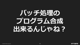 © 2019 NTT DATA Corporation 42
バッチ処理の
プログラム合成
出来るんじゃね？
 