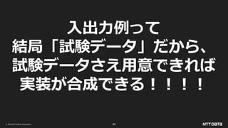 © 2019 NTT DATA Corporation 43
入出力例って
結局「試験データ」だから、
試験データさえ用意できれば
実装が合成できる！！！！
 