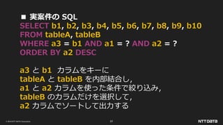 © 2019 NTT DATA Corporation 57
■ 実案件の SQL
SELECT b1, b2, b3, b4, b5, b6, b7, b8, b9, b10
FROM tableA, tableB
WHERE a3 = b1 AND a1 = ? AND a2 = ?
ORDER BY a2 DESC
a3 と b1 カラムをキーに
tableA と tableB を内部結合し，
a1 と a2 カラムを使った条件で絞り込み，
tableB のカラムだけを選択して，
a2 カラムでソートして出力する
 