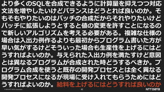 © 2019 NTT DATA Corporation 82
より多くのSQLを合成できるように計算量を抑えつつ対応
文法を増やしたいけどバランスはどうとれば良いのか。そ
もそもやりたいのはバッチの合成だからそれやりたいけど
バッチに拡張しようとすると値の変更を許すことになるの
で新しいアルゴリズムを考える必要がある。複雑な仕様の
場合は入出力例作るよりも最初からプログラム書いた方が
早い気がするけどそういった場合も生産性を上げるにはど
うすればよいのか。与えられた入出力例を満たすけど意図
とは異なるプログラムが合成された時どうするべきか。プ
ログラム合成を使うと既存の開発プロセスとは全く異なる
開発プロセスになるが現場に受け入れてもらうためにはど
うすればよいのか。給料を上げるにはどうすれば良いのか
 