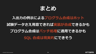 © 2019 NTT DATA Corporation 84
まとめ
入出力の例示によるプログラム合成はホット
試験データさえ用意できれば実装が合成できるかも
プログラム合成はバッチ処理に適用できるかも
SQL 合成は現実的にできそう
 