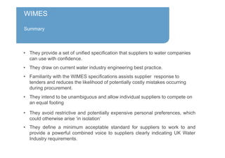 WIMES
Summary
• They provide a set of unified specification that suppliers to water companies
can use with confidence.
• They draw on current water industry engineering best practice.
• Familiarity with the WIMES specifications assists supplier response to
tenders and reduces the likelihood of potentially costly mistakes occurring
during procurement.
• They intend to be unambiguous and allow individual suppliers to compete on
an equal footing
• They avoid restrictive and potentially expensive personal preferences, which
could otherwise arise ‘in isolation’
• They define a minimum acceptable standard for suppliers to work to and
provide a powerful combined voice to suppliers clearly indicating UK Water
Industry requirements.
 