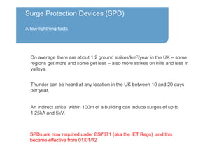 Surge Protection Devices (SPD)
A few lightning facts
On average there are about 1.2 ground strikes/km2/year in the UK – some
regions get more and some get less – also more strikes on hills and less in
valleys.
SPDs are now required under BS7671 (aka the IET Regs) and this
became effective from 01/01/12
Thunder can be heard at any location in the UK between 10 and 20 days
per year.
An indirect strike within 100m of a building can induce surges of up to
1.25kA and 5kV.
 