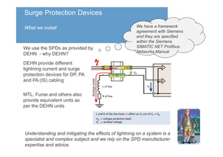Surge Protection Devices
What we install
We use the SPDs as provided by
DEHN - why DEHN?
We have a framework
agreement with Siemens
and they are specified
within the Siemens
SIMATIC NET Profibus
Networks Manual
Understanding and mitigating the effects of lightning on a system is a
specialist and complex subject and we rely on the SPD manufacturer
expertise and advice.
MTL, Furse and others also
provide equivalent units as
per the DEHN units
DEHN provide different
lightning current and surge
protection devices for DP, PA
and PA (IS) cabling
 