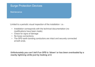 Surge Protection Devices
Maintenance
Unfortunately you can’t tell if an SPD is ‘blown’ or has been overloaded by a
nearby lightning strike just by looking at it.
Limited to a periodic visual inspection of the installation i.e.-
• Installation corresponds with the technical documentation (no
modifications have been made)
• Check for signs of damage
• No loose connections.
• The SPD earth bonding conductors are intact and securely connected
at both ends.
 