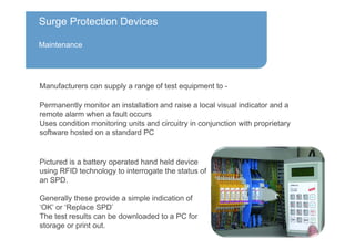 Surge Protection Devices
Maintenance
Pictured is a battery operated hand held device
using RFID technology to interrogate the status of
an SPD.
Generally these provide a simple indication of
‘OK’ or ‘Replace SPD’
The test results can be downloaded to a PC for
storage or print out.
Manufacturers can supply a range of test equipment to -
Permanently monitor an installation and raise a local visual indicator and a
remote alarm when a fault occurs
Uses condition monitoring units and circuitry in conjunction with proprietary
software hosted on a standard PC
 
