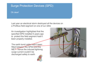 Surge Protection Devices (SPD)
Oh dear!
An investigation highlighted that the
specified SPD installed 5 years ago
to protect the field segment hadn’t
been properly installed.
Last year an electrical storm destroyed all the devices on
a Profibus field segment on one of our sites.
The earth bond cable hadn’t been
fitted between the SPDs and the
MET - hence the induced lightning
surge current couldn’t be
discharged safely to earth
 