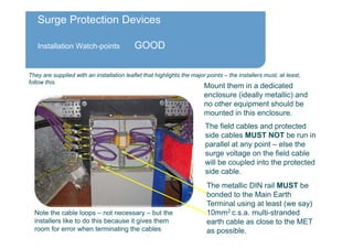 Surge Protection Devices
Installation Watch-points GOOD
The field cables and protected
side cables MUST NOT be run in
parallel at any point – else the
surge voltage on the field cable
will be coupled into the protected
side cable.
Mount them in a dedicated
enclosure (ideally metallic) and
no other equipment should be
mounted in this enclosure.
The metallic DIN rail MUST be
bonded to the Main Earth
Terminal using at least (we say)
10mm2 c.s.a. multi-stranded
earth cable as close to the MET
as possible.
Note the cable loops – not necessary – but the
installers like to do this because it gives them
room for error when terminating the cables
They are supplied with an installation leaflet that highlights the major points – the installers must, at least,
follow this.
 