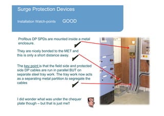 Surge Protection Devices
Installation Watch-points GOOD
Profibus DP SPDs are mounted inside a metal
enclosure.
The key point is that the field side and protected
side DP cables are run in parallel BUT on
separate steel tray work. The tray work now acts
as a separating metal partition.to segregate the
cables
They are nicely bonded to the MET and
this is only a short distance away.
I did wonder what was under the chequer
plate though – but that is just me!!
 