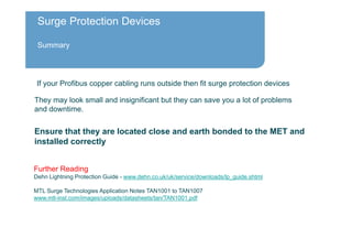 Surge Protection Devices
Summary
They may look small and insignificant but they can save you a lot of problems
and downtime.
If your Profibus copper cabling runs outside then fit surge protection devices
Further Reading
Dehn Lightning Protection Guide - www.dehn.co.uk/uk/service/downloads/lp_guide.shtml
MTL Surge Technologies Application Notes TAN1001 to TAN1007
www.mtl-inst.com/images/uploads/datasheets/tan/TAN1001.pdf
Ensure that they are located close and earth bonded to the MET and
installed correctly
 