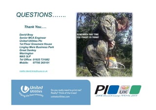 QUESTIONS…….
David Bray
Senior MCA Engineer
United Utilities Plc
1st Floor Grasmere House
Lingley Mere Business Park
Great Sankey
Warrington
WA5 3LP
Tel Office: 01925 731082
Mobile: 07795 265101
mailto:david.bray@uuia.co.uk
Thank You…..
 