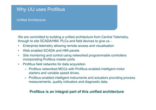 Why UU uses Profibus
Unified Architecture
We are committed to building a unified architecture from Central Telemetry,
through to site SCADA/HMI, PLCs and field devices to give us -
• Enterprise telemetry allowing remote access and visualisation
• Web enabled SCADA and HMI panels
• Site monitoring and control using networked programmable controllers
incorporating Profibus master ports
• Profibus field networks for data acquisition
– Profibus networked MCCs with Profibus enabled intelligent motor
starters and variable speed drives.
– Profibus enabled intelligent instruments and actuators providing process
measurements, quality indicators and diagnostic data.
Profibus is an integral part of this unified architecture
 
