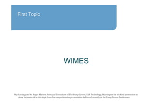 First Topic
WIMES
My	thanks	go	to	Mr. Roger	Marlow,	Principal	Consultant	of	The	Pump	Centre,	ESR	Technology,	Warrington	for	his	kind	permission	to	
draw	the	material	in	this	topic	from	his	comprehensive	presentation	delivered	recently	at	the	Pump	Centre	Conference.
 