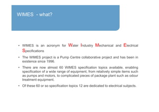 • WIMES is an acronym for Water Industry Mechanical and Electrical
Specifications
• The WIMES project is a Pump Centre collaborative project and has been in
existence since 1996.
• There are now almost 60 WIMES specification topics available, enabling
specification of a wide range of equipment, from relatively simple items such
as pumps and motors, to complicated pieces of package plant such as odour
treatment equipment.
• Of these 60 or so specification topics 12 are dedicated to electrical subjects.
WIMES - what?
 