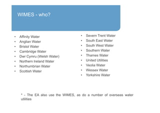 • Affinity Water
• Anglian Water
• Bristol Water
• Cambridge Water
• Dwr Cymru (Welsh Water)
• Northern Ireland Water
• Northumbrian Water
• Scottish Water
• Severn Trent Water
• South East Water
• South West Water
• Southern Water
• Thames Water
• United Utilities
• Veolia Water
• Wessex Water
• Yorkshire Water
* - The EA also use the WIMES, as do a number of overseas water
utilities
WIMES - who?
 
