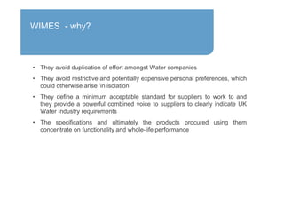 • They avoid duplication of effort amongst Water companies
• They avoid restrictive and potentially expensive personal preferences, which
could otherwise arise ‘in isolation’
• They define a minimum acceptable standard for suppliers to work to and
they provide a powerful combined voice to suppliers to clearly indicate UK
Water Industry requirements
• The specifications and ultimately the products procured using them
concentrate on functionality and whole-life performance
WIMES - why?
 