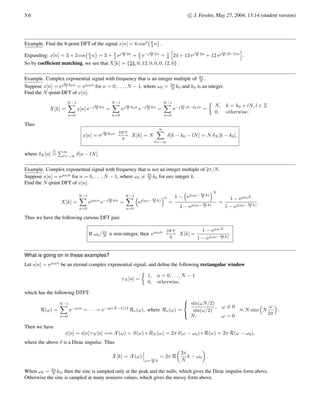 c

 J. Fessler, May 27, 2004, 13:14 (student version) 5.3
Overview
Why yet another transform? After all, we now have FT tools for periodic and aperiodic signals in both CT and DT! What is left?
One of the most important properties of the DTFT is the convolution property: y[n] = h[n] ∗ x[n]
DTFT
↔ Y(ω) = H(ω) X(ω). This
property is useful for analyzing linear systems (and for filter design), and also useful for “on paper” convolutions of two sequences
h[n] and x[n], since if the sequences are simple ones whose DTFTs are known or are easily determined, we can simply multiply
the two transforms and then “look up” the inverse transform to get the convolution.
What if we want to automate this procedure using a computer? Right away there is a problem since ω is a continuous variable that
runs from −π to π, so it looks like we need an (uncountably) infinite number of ω’s which cannot be done on a computer.
For example, we cannot implement the ideal lowpass filter digitally.
This chapter exploit what happens if we do not use all the ω’s, but rather just a finite set (which can be stored digitally). In general
this will entail irrecoverable information loss. Fortunately, not always though! (Otherwise DSP would be a more academic subject.)
Any signal that is stored in a computer must be a finite length sequence, say x[0], x[1], . . . , x[L − 1] . Since there are only L signal
time samples, it stands to reason that we should not need an infinite number of frequencies to adequately represent the signal. In
fact, exactly N ≥ L frequencies should be enough information.
(We will see when we discuss zero-padding that for some purposes N ≈ 2L is an appropriate number of frequencies.)
Main points
• By the end of Chapter 5, we will know (among other things) how to use the DFT to convolve two generic sampled signals stored
in a computer. By the end of Ch. 6, we will know that by using the FFT, this approach to convolution is generally much faster
than using direct convolution, such as MATLAB’s conv command.
• Using the DFT via the FFT lets us do a FT (of a finite length signal) to examine signal frequency content. (This is how digital
spectrum analyzers work.)
Chapter 3 and 4 especially focussed on DT systems. Now we focus on DT signals for a while.
The discrete Fourier transform or DFT is the transform that deals with a finite discrete-time signal and a finite or discrete number
of frequencies.
Which frequencies?
ωk =
2π
N
k, k = 0, 1, . . . , N − 1.
For a signal that is time-limited to 0, 1, . . . , L − 1, the above N ≥ L frequencies contain all the information in the signal, i.e., we
can recover x[n] from

X 2π
N k
	N−1
k=0
.
However, it is also useful to see what happens if we throw away all but those N frequencies even for general aperiodic signals.
Discrete-time Fourier transform (DTFT) review
Recall that for a general aperiodic signal x[n], the DTFT and its inverse is
X(ω) =
∞
X
n=−∞
x[n] e−ωn
, x[n] =
1
2π
Z π
−π
X(ω) eωn
dω .
Discrete-time Fourier series (DTFS) review
Recall that for a N-periodic signal x[n],
x[n] =
N−1
X
k=0
ck e 2π
N kn
where ck =
1
N
N−1
X
n=0
x[n] e− 2π
N kn
.
 