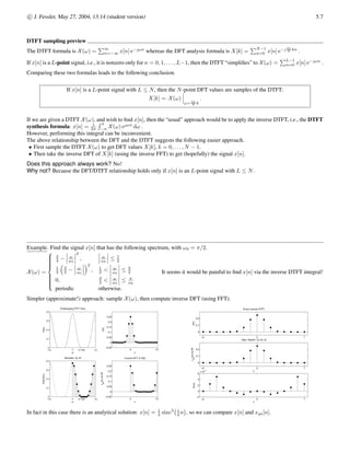5.4 c

 J. Fessler, May 27, 2004, 13:14 (student version)
Definition(s)
The N-point DFT of any signal x[n] is defined as follows:
X[k]
4
=
 PN−1
n=0 x[n] e− 2π
N kn
, k = 0, . . . , N − 1
?? otherwise.
Almost all books agree on the top part of this definition. (An exception is the 206 textbook (DSP First), which includes a 1
N out
front to make the DFT match the DTFS.)
But there are several possible choices for the “??” part of this definition.
1. Treat X[k] as an N-periodic function that is defined for all integer arguments k ∈ Z.
This is reasonable mathematically since
X[n + N] =
N−1
X
n=0
x[n] e− 2π
N (k+N)n
=
N−1
X
n=0
x[n] e−( 2π
N kn+2πkn)
=
N−1
X
n=0
x[n] e− 2π
N kn
= X[k] .
2. Treat X[k] as undefined for k /
∈ {0, . . . , N − 1}.
This is reasonable from a practical perspective since in a computer we have subroutines that take an N-point signal x[n]
and return only the N values X[0], . . . , X[N − 1], so trying to evaluate an expression like “X[−k]” will cause an error in a
computer.
3. Treat X[k] as being zero for k /
∈ {0, . . . , N − 1}.
This is a variation on the previous option.
The book seems to waver somewhat between the first two conventions.
These lecture notes are based on the middle convention: that the N-point DFT is undefined except for k ∈ {0, . . . , N − 1}. This
choice is made because it helps prevent computer programming errors.
Given X[k] for k ∈ {0, . . . , N − 1}, the N-point inverse DFT is defined as follows:
x̃[n] =
 1
N
PN−1
k=0 X[k] e 2π
N kn
, n = 0, . . . , N − 1
??, otherwise.
Here the natural choice for the “??” part depends on the type of signal is under consideration.
• If x[n] is a finite length signal, supported on 0, . . . , L − 1, where L ≤ N, then we interpret the inverse DFT as
x[n] =
 1
N
PN−1
k=0 X[k] e 2π
N kn
, n = 0, . . . , N − 1
0, otherwise.
This definition is the most important one since our primary use of the DFT is for length L signals with L ≤ N.
In this case the “inverse” is named appropriately, since we really do recover x[n] exactly from {X[k]}
N−1
k=0 . The proof of this is
essentially identical to the proof given for the self-consistency of the DTFS.
• If x[n] is a N-periodic signal, then we really should use the DTFS instead of the DFT, but they are so incredibly similar that
sometimes we will use the DFT, in which case we should interpret the inverse DFT as follows
x[n] =
1
N
N−1
X
k=0
X[k] e 2π
N kn
.
This is indeed a N-periodic expression.
• If x[n] is a signal whose length exceeds N, e.g., if x[n] is a aperiodic infinitely long signal, then the inverse DFT is best expressed
xps[n] =
1
N
N−1
X
k=0
X[k] e 2π
N kn
,
where xps[n] 6= x[n] in this case. (Nevertheless, it may be that xps[n] ≈ x[n] for n = 0, . . . , N − 1 so the DFT can be useful
even in this case.
 