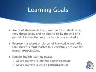 Learning Goals
S Are brief statements that describe for students what
they should know and be able to do by the end of a
period of instruction (e.g., a lesson or a sub-task).
S Represent a subset or cluster of knowledge and skills
that students must master to successfully achieve the
overall expectations.
S Sample English learning goals:
S We are learning to infer the author’s message
S We are learning to write a persuasive letter
 