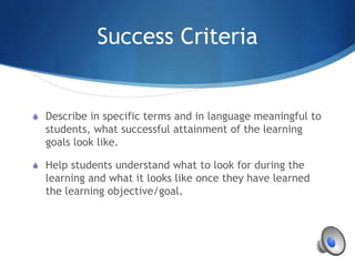 Success Criteria
S Describe in specific terms and in language meaningful to
students, what successful attainment of the learning
goals look like.
S Help students understand what to look for during the
learning and what it looks like once they have learned
the learning objective/goal.
 