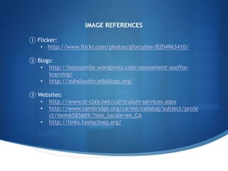IMAGE REFERENCES
① Flicker:
• http://www.flickr.com/photos/gforsythe/8204963410/
② Blogs:
• http://bossysmile.wordpress.com/assessment-asoffor-
learning/
• http://zuhalaydin.edublogs.org/
③ Websites:
• http://www.st-clair.net/curriculum-services.aspx
• http://www.cambridge.org/ca/esl/catalog/subject/proje
ct/item6585669/?site_locale=en_CA
• http://links.tashschool.org/
 