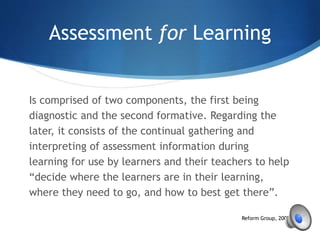 Assessment for Learning
Is comprised of two components, the first being
diagnostic and the second formative. Regarding the
later, it consists of the continual gathering and
interpreting of assessment information during
learning for use by learners and their teachers to help
“decide where the learners are in their learning,
where they need to go, and how to best get there”.
Reform Group, 2002, p.2
 