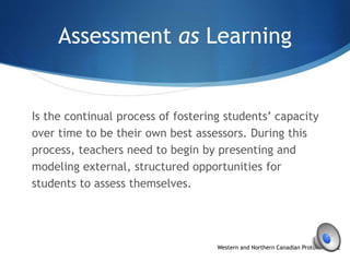 Assessment as Learning
Is the continual process of fostering students’ capacity
over time to be their own best assessors. During this
process, teachers need to begin by presenting and
modeling external, structured opportunities for
students to assess themselves.
Western and Northern Canadian Protocol, p. 42
 