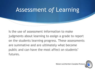 Assessment of Learning
Is the use of assessment information to make
judgments about learning to assign a grade to report
on the students learning progress. These assessments
are summative and are ultimately what become
public and can have the most affect on students’
futures.
Western and Northern Canadian Protocol, p. 55
 