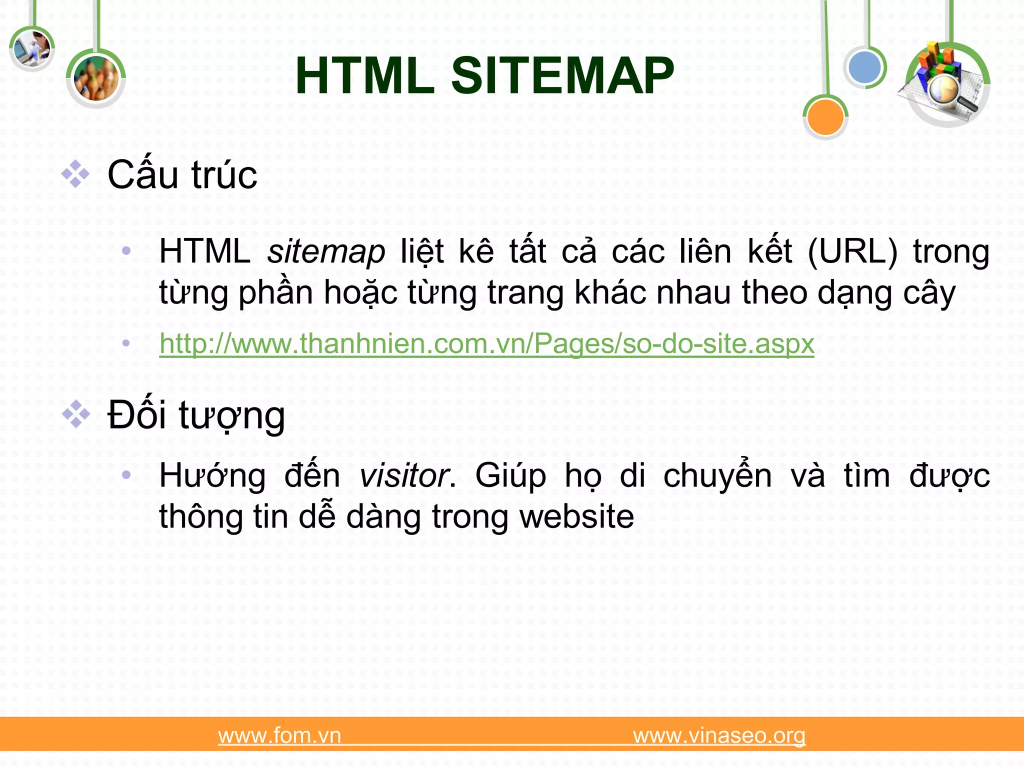 HTML SITEMAP
 Cấu trúc
   • HTML sitemap liệt kê tất cả các liên kết (URL) trong
     từng phần hoặc từng trang khác nhau theo dạng cây
   • http://www.thanhnien.com.vn/Pages/so-do-site.aspx

 Đối tượng
   • Hướng đến visitor. Giúp họ di chuyển và tìm được
     thông tin dễ dàng trong website




          www.fom.vn                    www.vinaseo.org
 