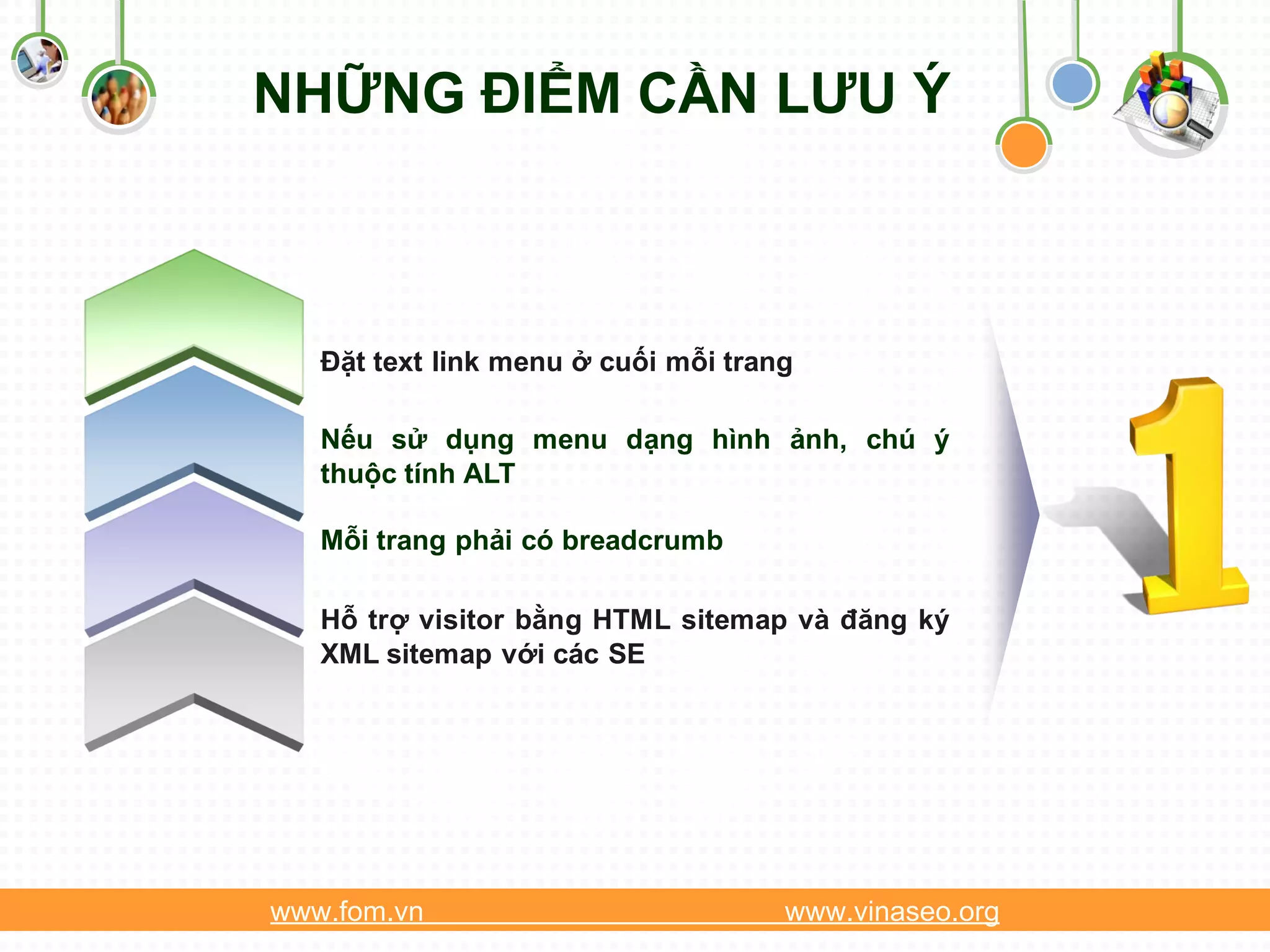 NHỮNG ĐIỂM CẦN LƯU Ý



   Đặt text link menu ở cuối mỗi trang

   Nếu sử dụng menu dạng hình ảnh, chú ý
   thuộc tính ALT

   Mỗi trang phải có breadcrumb

   Hỗ trợ visitor bằng HTML sitemap và đăng ký
   XML sitemap với các SE




www.fom.vn                           www.vinaseo.org
 